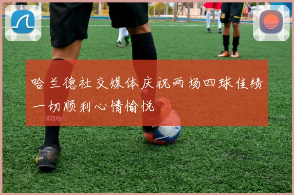 哈兰德社交媒体庆祝两场四球佳绩一切顺利心情愉悦
