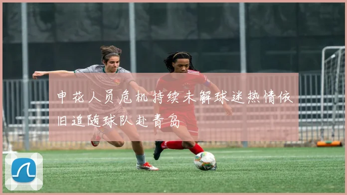 申花人员危机持续未解球迷热情依旧追随球队赴青岛
