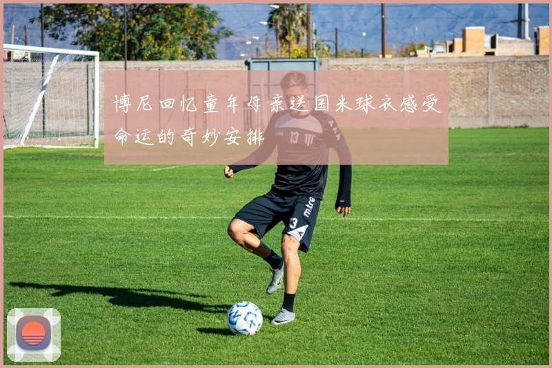博尼回忆童年母亲送国米球衣感受命运的奇妙安排