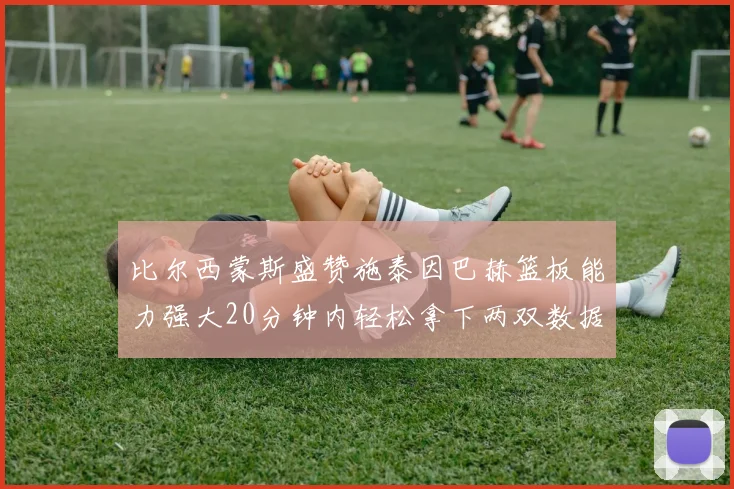 比尔西蒙斯盛赞施泰因巴赫篮板能力强大20分钟内轻松拿下两双数据