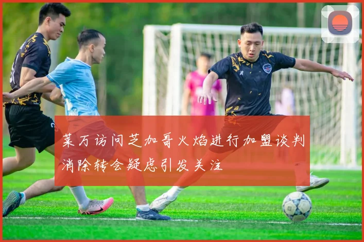 莱万访问芝加哥火焰进行加盟谈判消除转会疑虑引发关注
