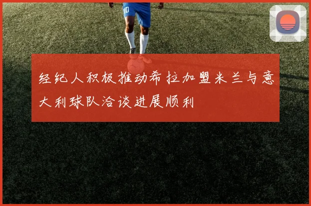 经纪人积极推动希拉加盟米兰与意大利球队洽谈进展顺利