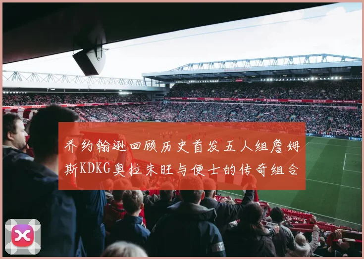 乔约翰逊回顾历史首发五人组詹姆斯KDKG奥拉朱旺与便士的传奇组合