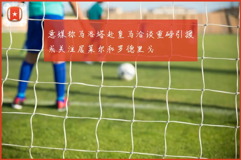 意媒称马洛塔赴皇马洽谈重磅引援或关注居莱尔和罗德里戈