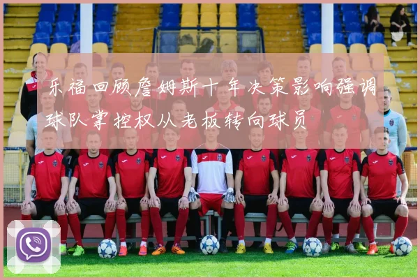 乐福回顾詹姆斯十年决策影响强调球队掌控权从老板转向球员