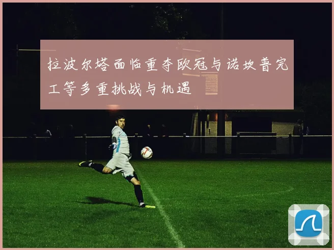 拉波尔塔面临重夺欧冠与诺坎普完工等多重挑战与机遇