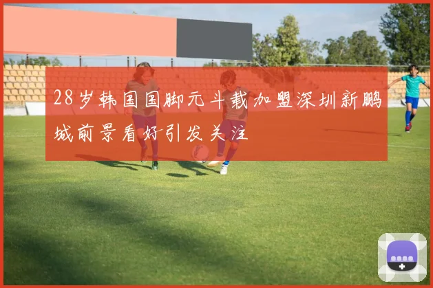 28岁韩国国脚元斗载加盟深圳新鹏城前景看好引发关注