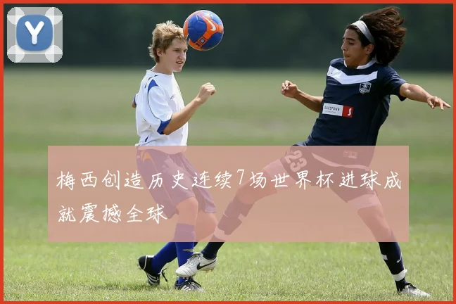 梅西创造历史连续7场世界杯进球成就震撼全球