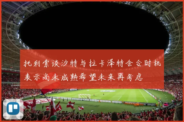 托利索谈沙特与拉卡泽特会合时机表示尚未成熟希望未来再考虑